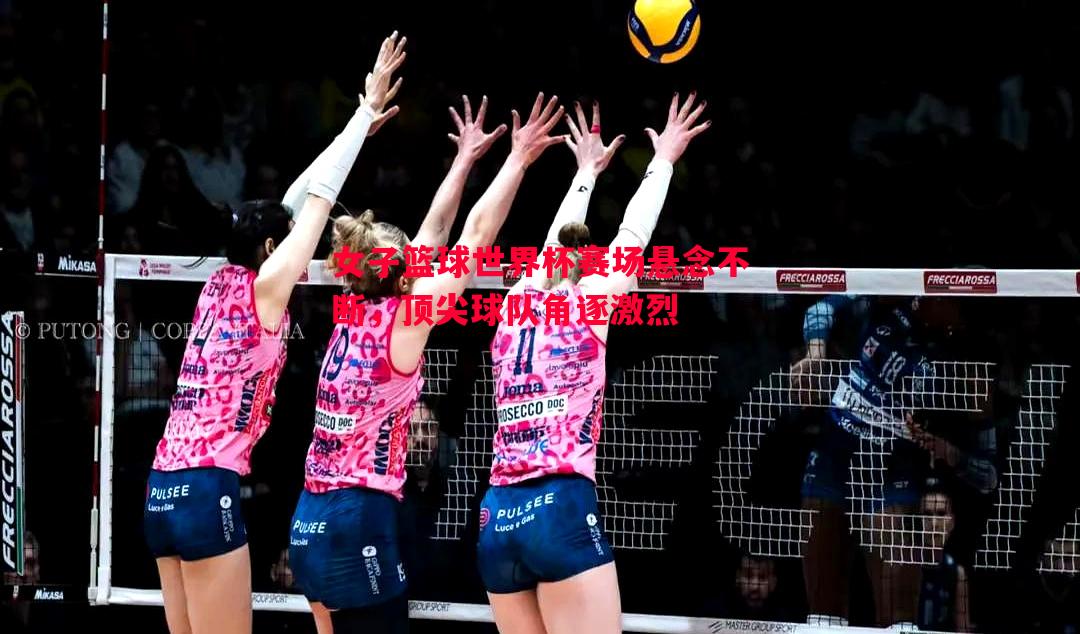 女子篮球世界杯赛场悬念不断，顶尖球队角逐激烈