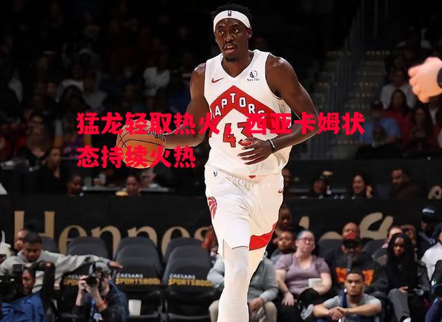 猛龙轻取热火，西亚卡姆状态持续火热