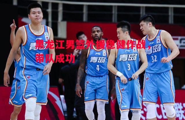 黑龙江男篮外援稳健作战,带队成功 黑龙江男篮外援稳健作战,带队成功