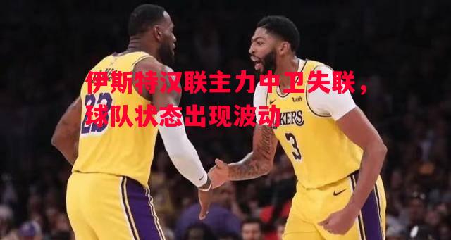 伊斯特汉联主力中卫失联，球队状态出现波动