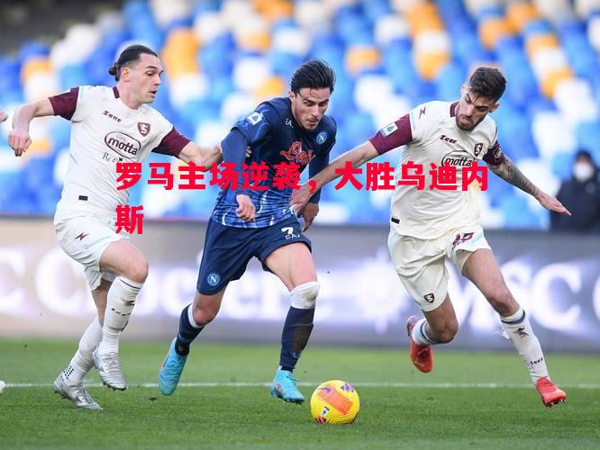 悟空体育-罗马主场逆袭，大胜乌迪内斯