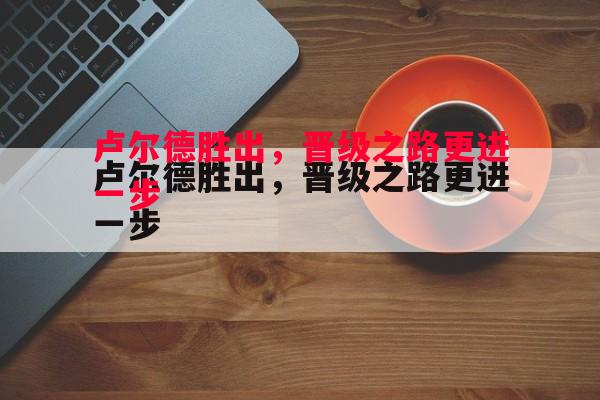 悟空体育-卢尔德胜出，晋级之路更进一步