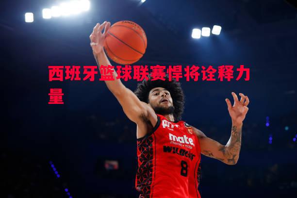悟空体育-西班牙篮球联赛悍将诠释力量