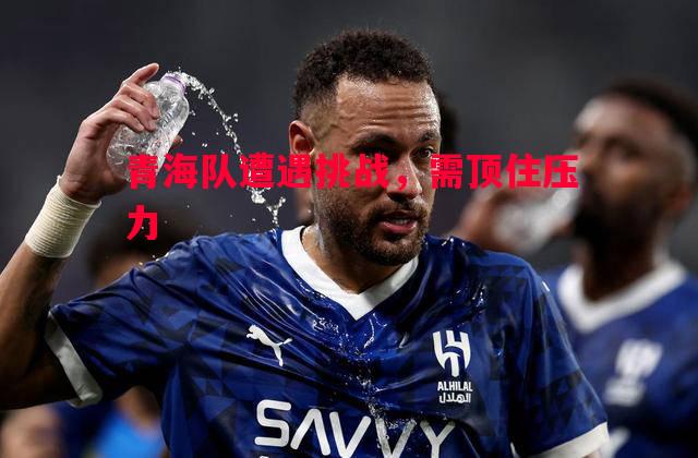 青海队遭遇挑战，需顶住压力