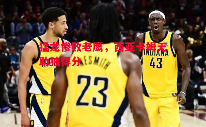 悟空体育-猛龙惨败老鹰，西亚卡姆无助独得分