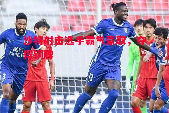 悟空体育-沙特射击选手霸气豪取，夺得铜牌