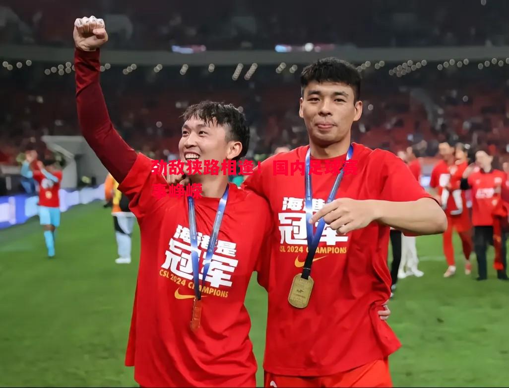 劲敌狭路相逢！国内足球赛事峥嵘