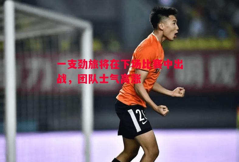 悟空体育官网-一支劲旅将在下场比赛中出战，团队士气高涨