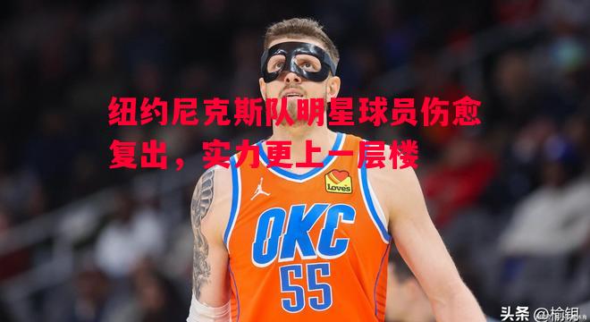 悟空体育官网-纽约尼克斯队明星球员伤愈复出，实力更上一层楼