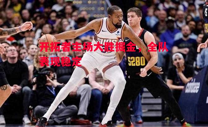 悟空体育官网-开拓者主场大胜掘金，全队表现稳定