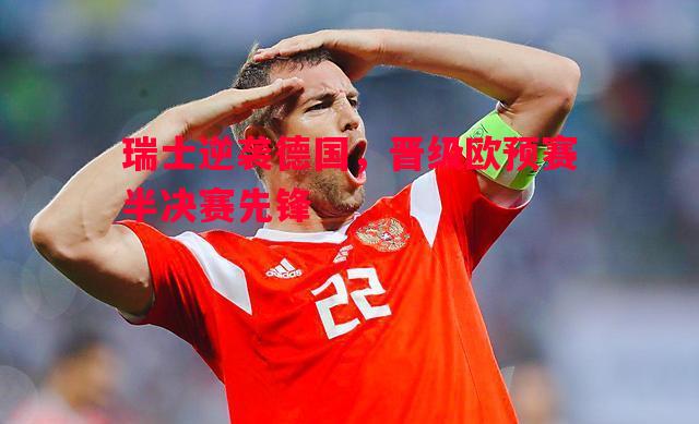 悟空体育官方网站-瑞士逆袭德国，晋级欧预赛半决赛先锋