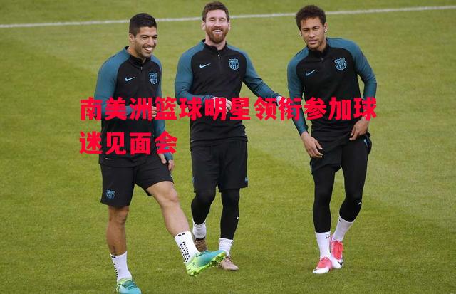 悟空体育官网-南美洲篮球明星领衔参加球迷见面会