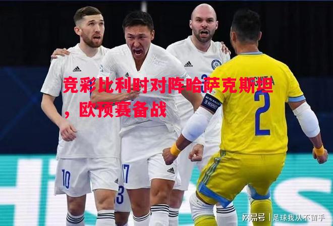 悟空体育-竞彩比利时对阵哈萨克斯坦，欧预赛备战