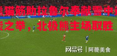 熊猫筋助拉鲁尔奉献雪中送炭之举,北极熊主场取胜 熊猫筋助拉鲁尔奉献雪中送炭之举,北极熊主场取胜