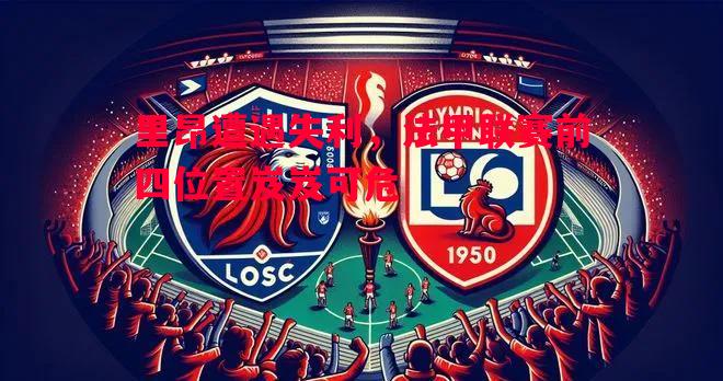 悟空体育官网-里昂遭遇失利，法甲联赛前四位置岌岌可危