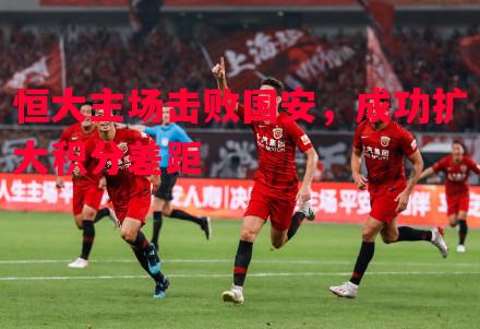 悟空体育-恒大主场击败国安，成功扩大积分差距