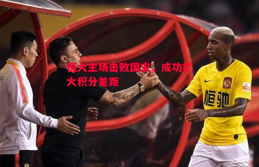 恒大主场击败国安,成功扩大积分差距 恒大主场击败国安,成功扩大积分差距