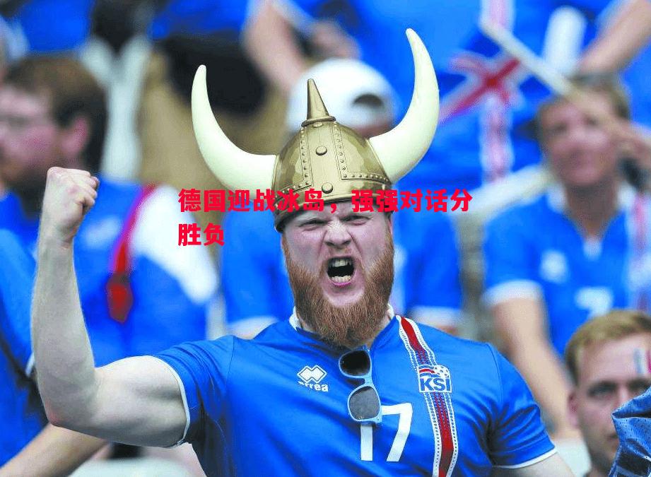 德国迎战冰岛,强强对话分胜负 德国迎战冰岛,强强对话分胜负