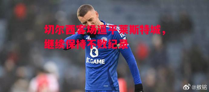 悟空体育-切尔西客场逼平莱斯特城，继续保持不败纪录